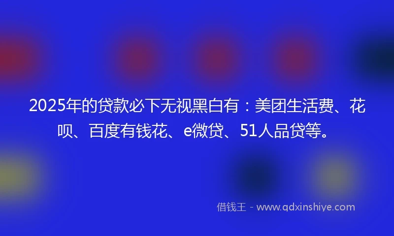2025年的贷款必下无视黑白有：美团生活费、花呗、百度有钱花、e微贷、51人品贷等。