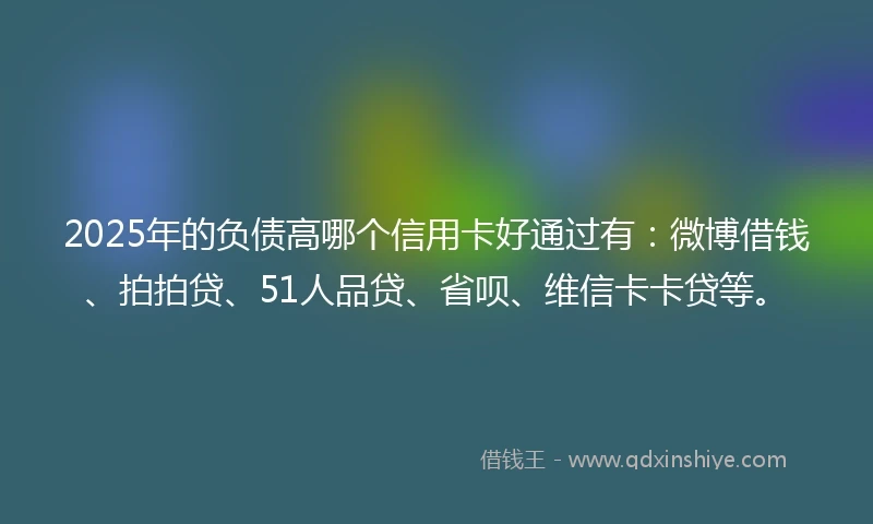 2025年的负债高哪个信用卡好通过有：微博借钱、拍拍贷、51人品贷、省呗、维信卡卡贷等。