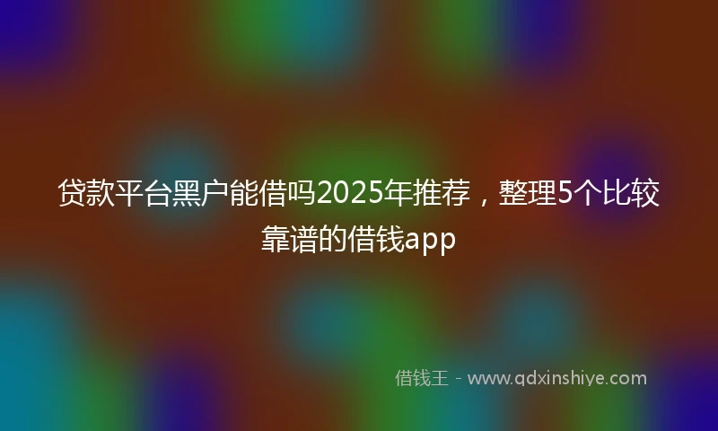 贷款平台黑户能借吗2025年推荐，整理5个比较靠谱的借钱app