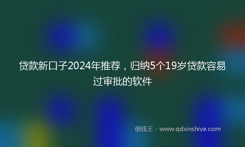 贷款新口子2024年推荐，归纳5个19岁贷款容易过审批的软件