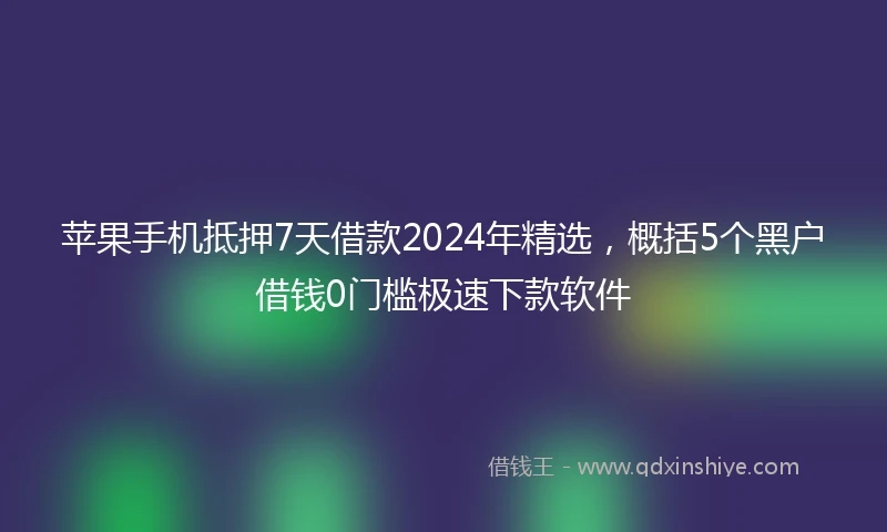 苹果手机抵押7天借款2024年精选，概括5个黑户借钱0门槛极速下款软件