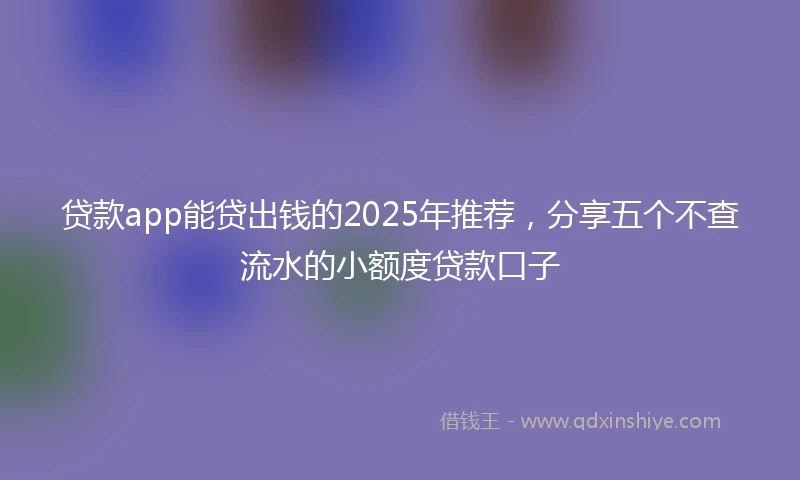 贷款app能贷出钱的2025年推荐，分享五个不查流水的小额度贷款口子