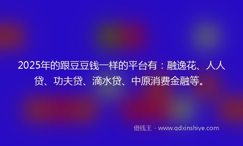 2025年的跟豆豆钱一样的平台有：融逸花、人人贷、功夫贷、滴水贷、中原消费金融等。