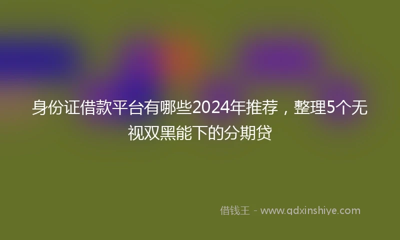 身份证借款平台有哪些2024年推荐，整理5个无视双黑能下的分期贷