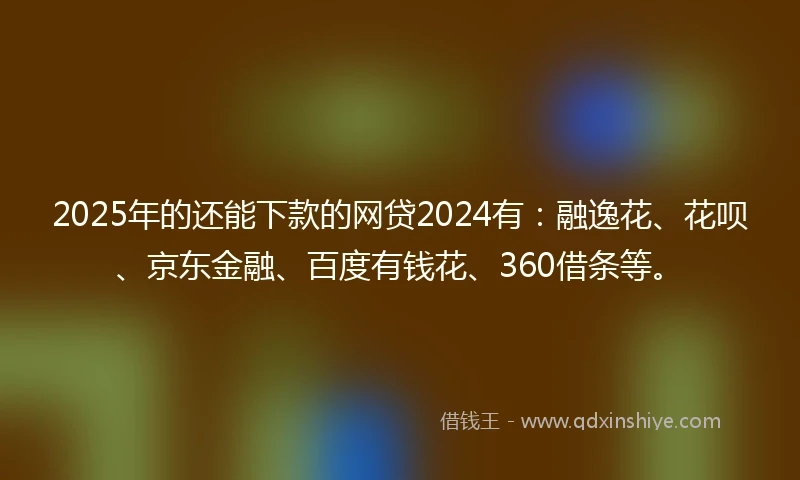 2025年的还能下款的网贷2024有：融逸花、花呗、京东金融、百度有钱花、360借条等。