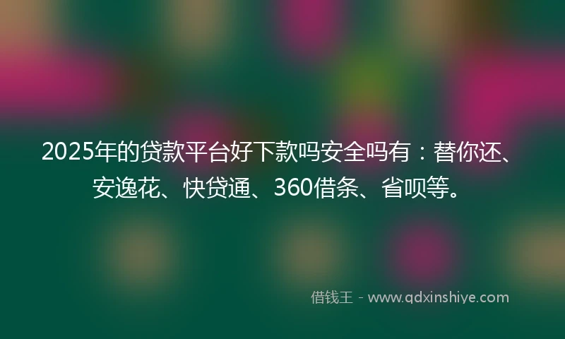 2025年的贷款平台好下款吗安全吗有：替你还、安逸花、快贷通、360借条、省呗等。