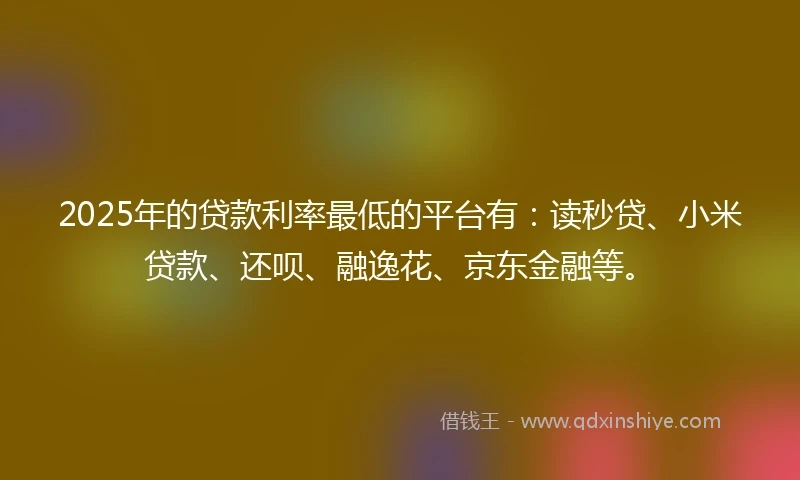 2025年的贷款利率最低的平台有：读秒贷、小米贷款、还呗、融逸花、京东金融等。