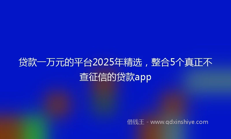 贷款一万元的平台2025年精选，整合5个真正不查征信的贷款app