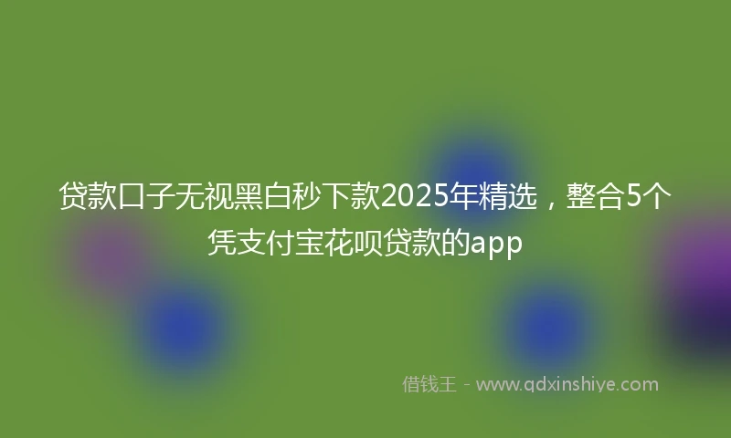 贷款口子无视黑白秒下款2025年精选，整合5个凭支付宝花呗贷款的app