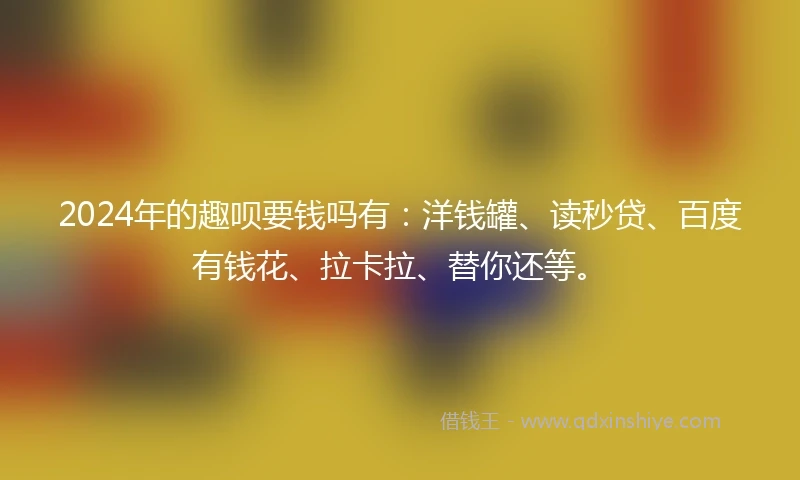 2024年的趣呗要钱吗有：洋钱罐、读秒贷、百度有钱花、拉卡拉、替你还等。