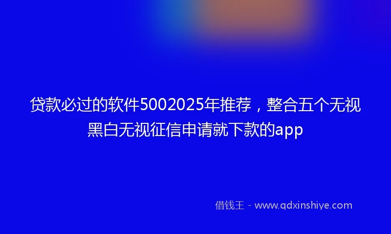 贷款必过的软件5002025年推荐,整合五个无视黑白无视征信申请就下款的app