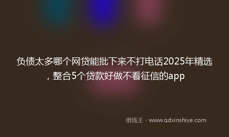 负债太多哪个网贷能批下来不打电话2025年精选，整合5个贷款好做不看征信的app