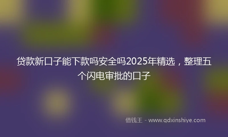 贷款新口子能下款吗安全吗2025年精选，整理五个闪电审批的口子