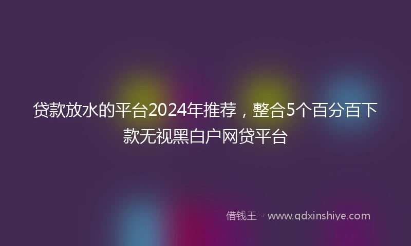 贷款放水的平台2024年推荐，整合5个百分百下款无视黑白户网贷平台