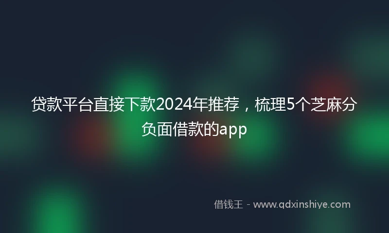 贷款平台直接下款2024年推荐，梳理5个芝麻分负面借款的app
