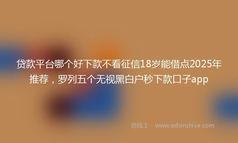 贷款平台哪个好下款不看征信18岁能借点2025年推荐，罗列五个无视黑白户秒下款口子app