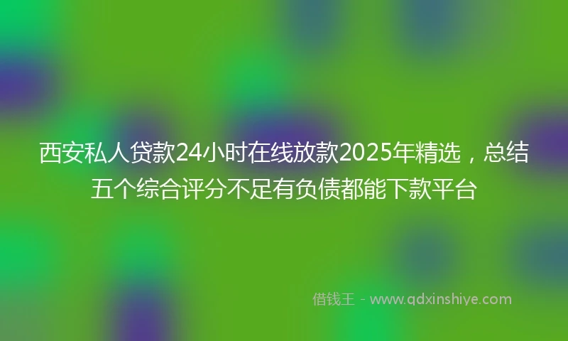 西安私人贷款24小时在线放款2025年精选，总结五个综合评分不足有负债都能下款平台
