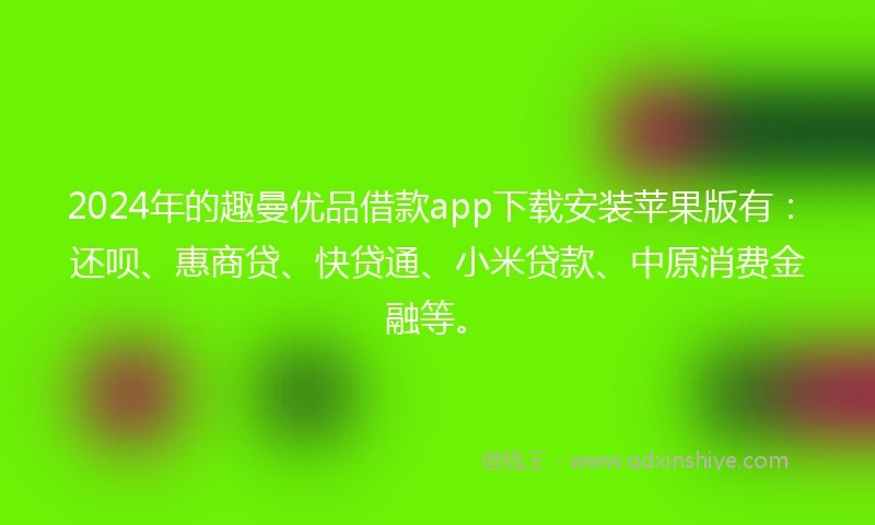 2024年的趣曼优品借款app下载安装苹果版有：还呗、惠商贷、快贷通、小米贷款、中原消费金融等。