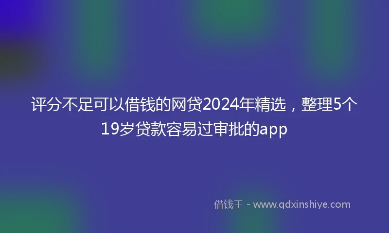 评分不足可以借钱的网贷2024年精选，整理5个19岁贷款容易过审批的app