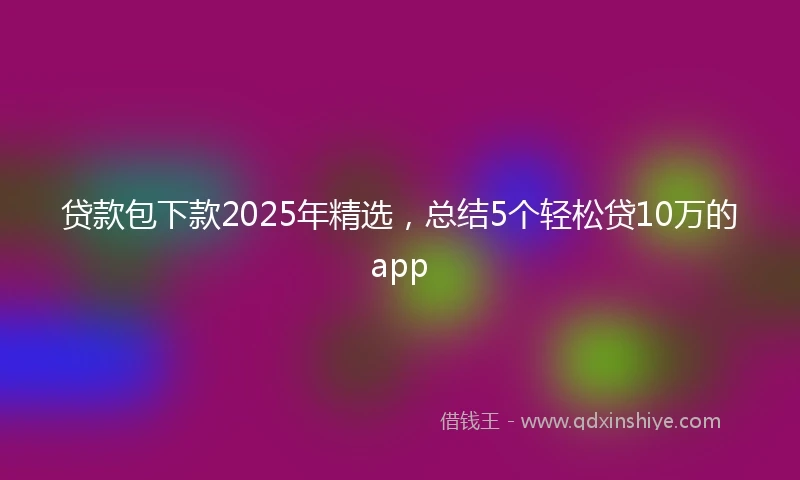 贷款包下款2025年精选，总结5个轻松贷10万的app
