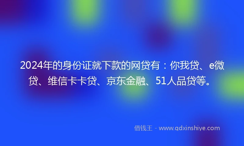 2024年的身份证就下款的网贷有：你我贷、e微贷、维信卡卡贷、京东金融、51人品贷等。