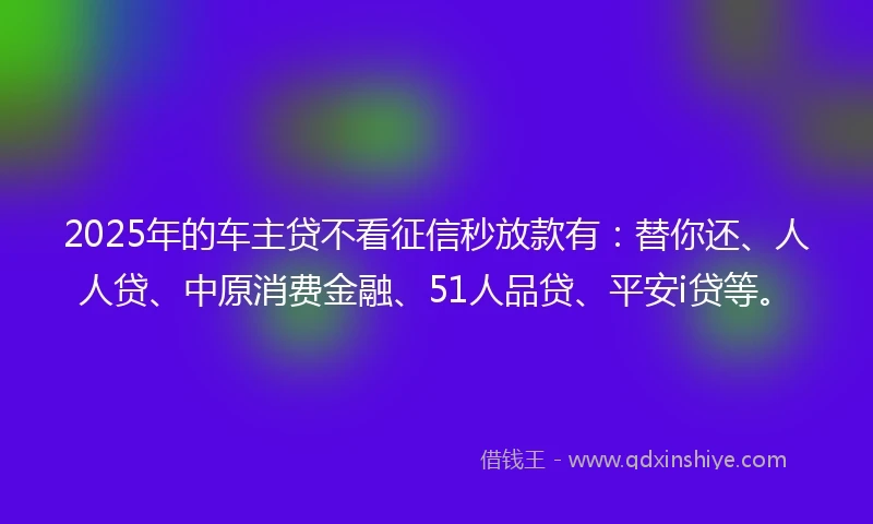 2025年的车主贷不看征信秒放款有：替你还、人人贷、中原消费金融、51人品贷、平安i贷等。