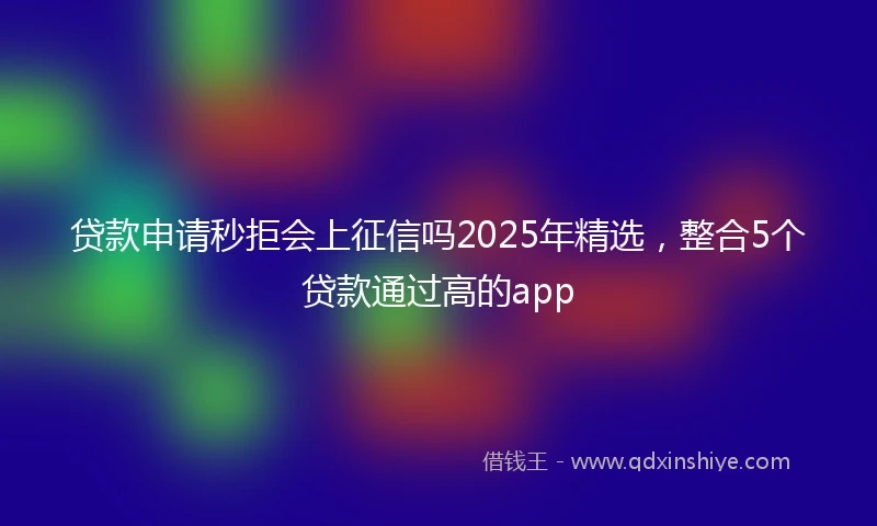 贷款申请秒拒会上征信吗2025年精选，整合5个贷款通过高的app