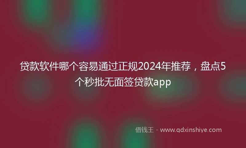 贷款软件哪个容易通过正规2024年推荐，盘点5个秒批无面签贷款app