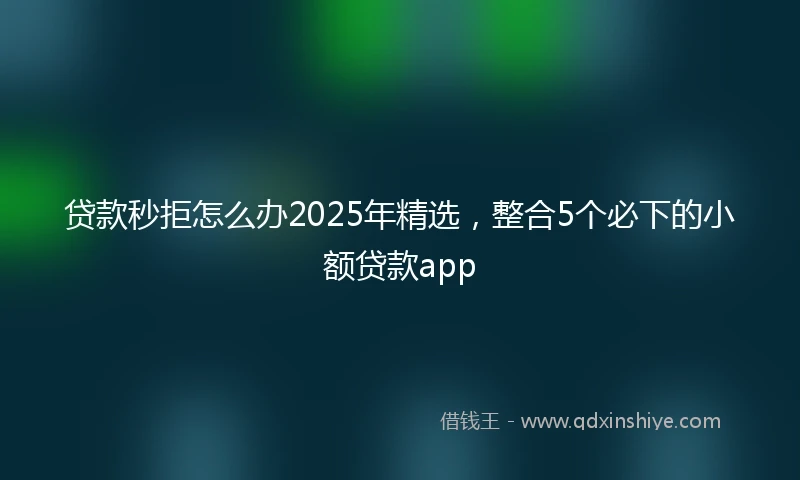 贷款秒拒怎么办2025年精选，整合5个必下的小额贷款app