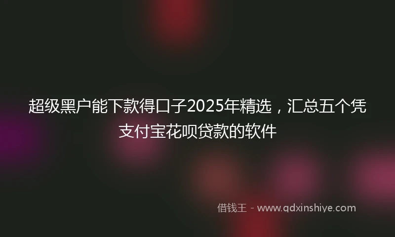 超级黑户能下款得口子2025年精选，汇总五个凭支付宝花呗贷款的软件