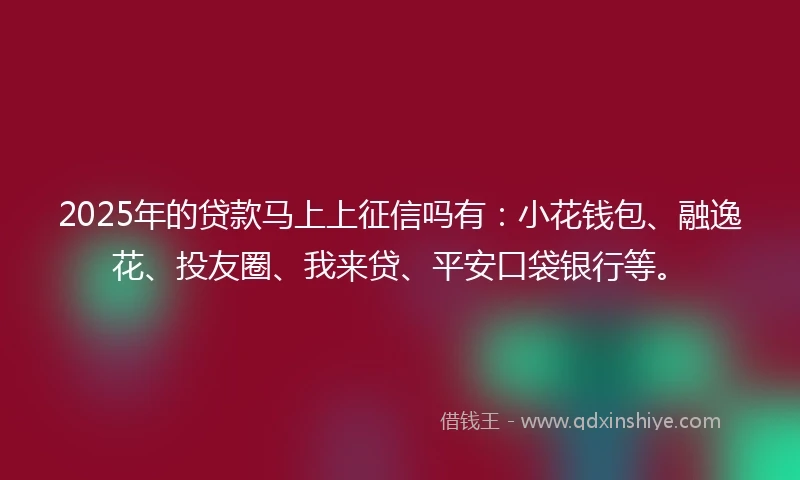 2025年的贷款马上上征信吗有：小花钱包、融逸花、投友圈、我来贷、平安口袋银行等。