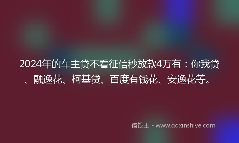 2024年的车主贷不看征信秒放款4万有：你我贷、融逸花、柯基贷、百度有钱花、安逸花等。
