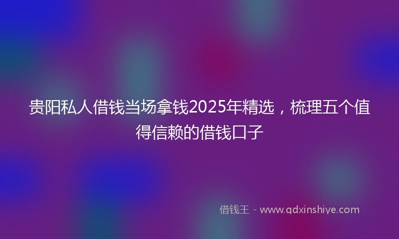 贵阳私人借钱当场拿钱2025年精选，梳理五个值得信赖的借钱口子