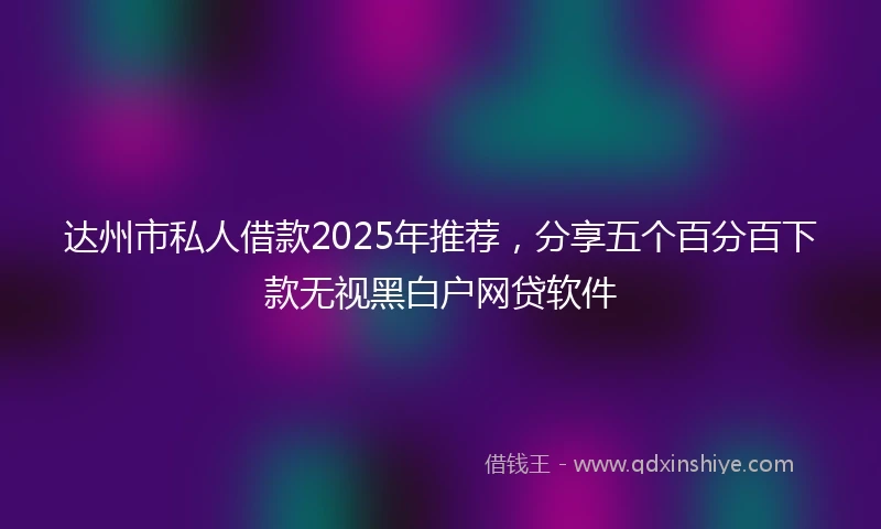 达州市私人借款2025年推荐，分享五个百分百下款无视黑白户网贷软件