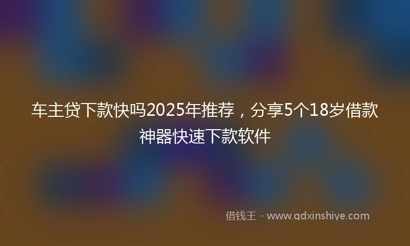 车主贷下款快吗2025年推荐，分享5个18岁借款神器快速下款软件