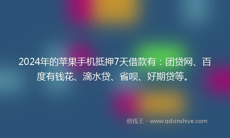 2024年的苹果手机抵押7天借款有：团贷网、百度有钱花、滴水贷、省呗、好期贷等。