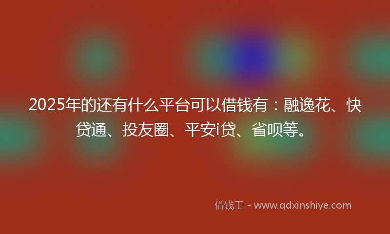 2025年的还有什么平台可以借钱有：融逸花、快贷通、投友圈、平安i贷、省呗等。