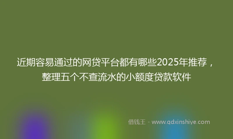 近期容易通过的网贷平台都有哪些2025年推荐，整理五个不查流水的小额度贷款软件