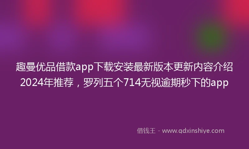 趣曼优品借款app下载安装最新版本更新内容介绍2024年推荐，罗列五个714无视逾期秒下的app