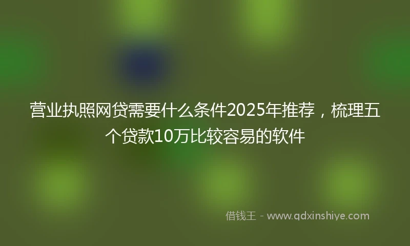 营业执照网贷需要什么条件2025年推荐，梳理五个贷款10万比较容易的软件