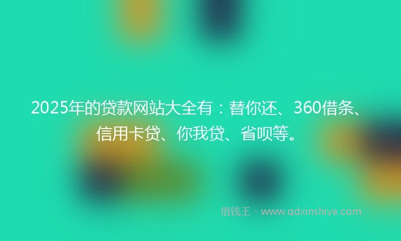 2025年的贷款网站大全有：替你还、360借条、信用卡贷、你我贷、省呗等。