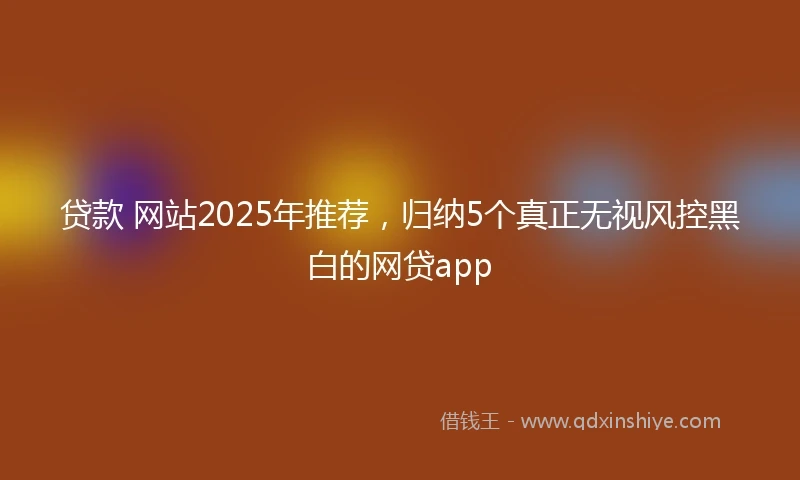 贷款 网站2025年推荐，归纳5个真正无视风控黑白的网贷app