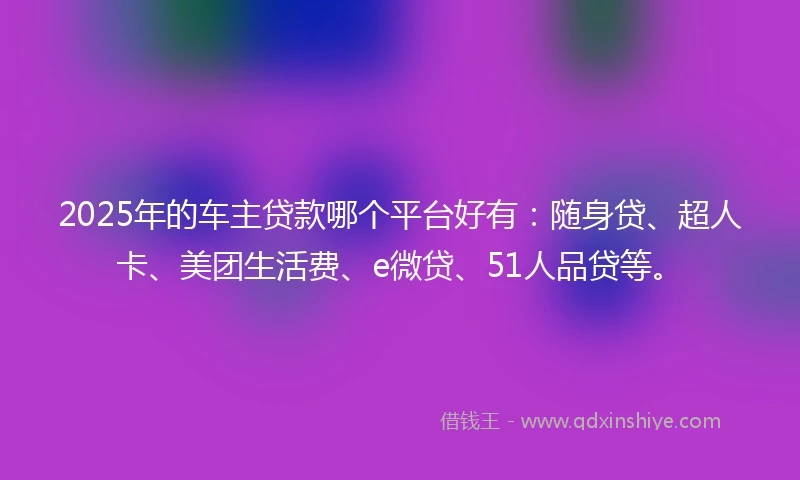 2025年的车主贷款哪个平台好有：随身贷、超人卡、美团生活费、e微贷、51人品贷等。