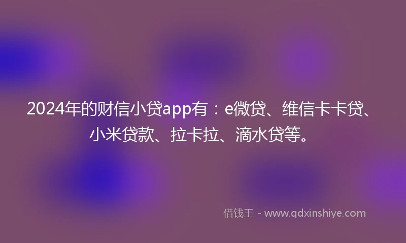 2024年的财信小贷app有：e微贷、维信卡卡贷、小米贷款、拉卡拉、滴水贷等。
