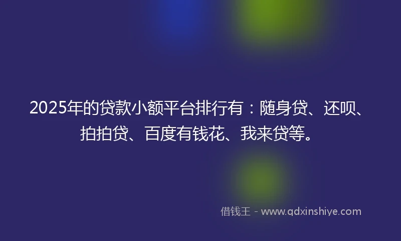 2025年的贷款小额平台排行有：随身贷、还呗、拍拍贷、百度有钱花、我来贷等。