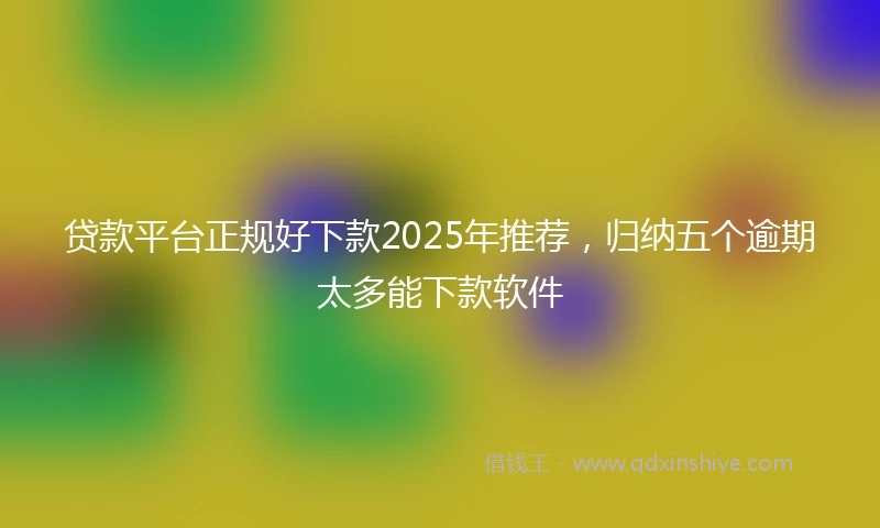 贷款平台正规好下款2025年推荐，归纳五个逾期太多能下款软件