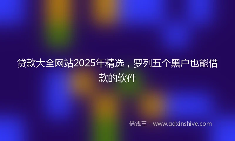 贷款大全网站2025年精选，罗列五个黑户也能借款的软件