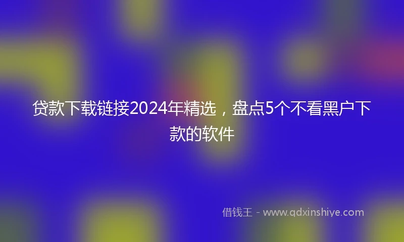 贷款下载链接2024年精选，盘点5个不看黑户下款的软件