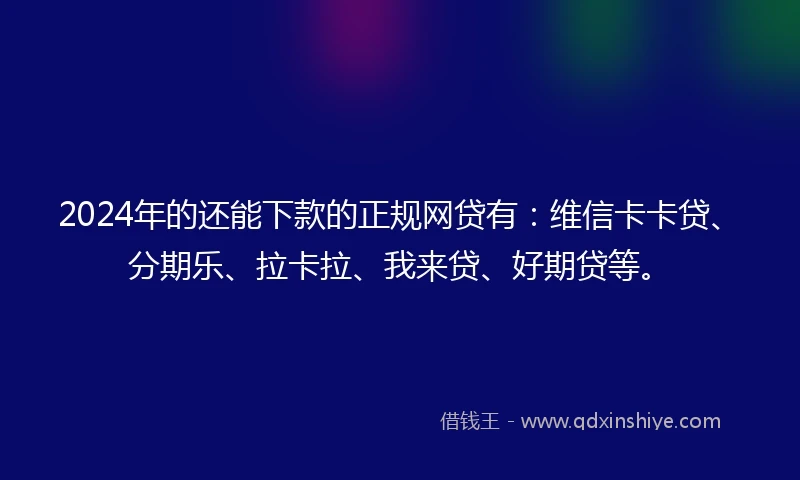 2024年的还能下款的正规网贷有：维信卡卡贷、分期乐、拉卡拉、我来贷、好期贷等。