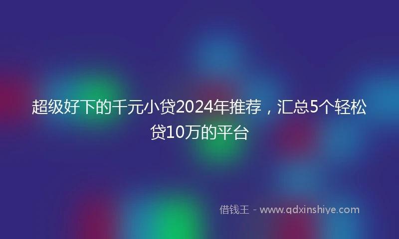 超级好下的千元小贷2024年推荐，汇总5个轻松贷10万的平台